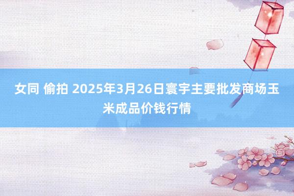 女同 偷拍 2025年3月26日寰宇主要批发商场玉米成品价钱行情