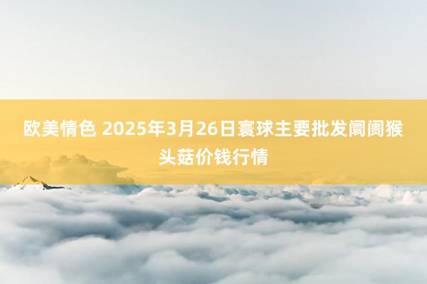 欧美情色 2025年3月26日寰球主要批发阛阓猴头菇价钱行情