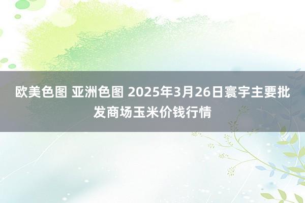 欧美色图 亚洲色图 2025年3月26日寰宇主要批发商场玉米价钱行情