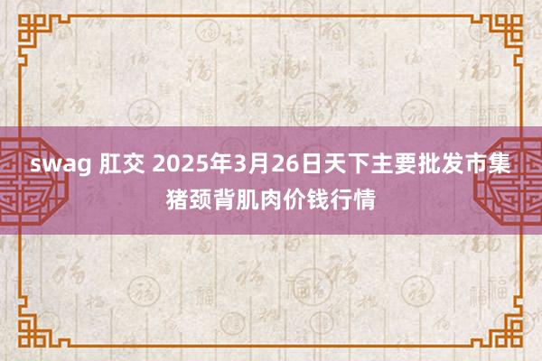 swag 肛交 2025年3月26日天下主要批发市集猪颈背肌肉价钱行情