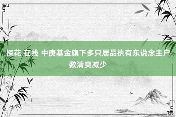 探花 在线 中庚基金旗下多只居品执有东说念主户数清爽减少