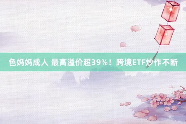 色妈妈成人 最高溢价超39%！跨境ETF炒作不断