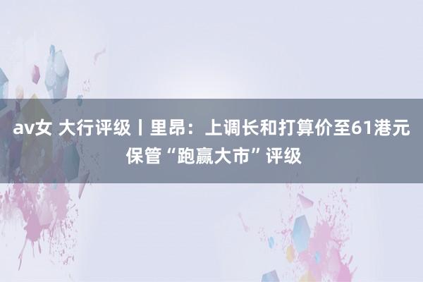 av女 大行评级丨里昂：上调长和打算价至61港元 保管“跑赢大市”评级