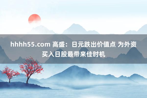 hhhh55.com 高盛：日元跌出价值点 为外资买入日股最带来佳时机