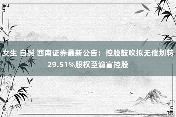 女生 自慰 西南证券最新公告：控股鼓吹拟无偿划转29.51%股权至渝富控股