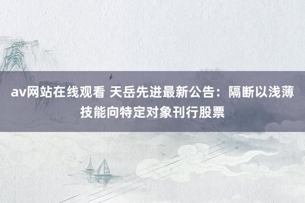 av网站在线观看 天岳先进最新公告：隔断以浅薄技能向特定对象刊行股票