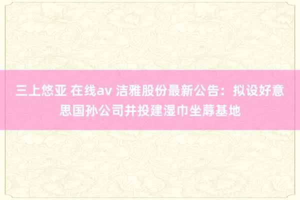 三上悠亚 在线av 洁雅股份最新公告：拟设好意思国孙公司并投建湿巾坐蓐基地