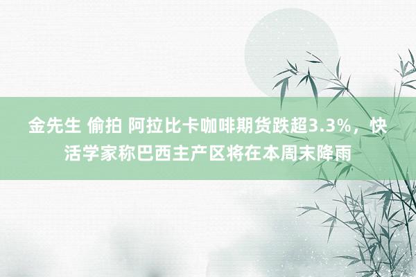 金先生 偷拍 阿拉比卡咖啡期货跌超3.3%，快活学家称巴西主产区将在本周末降雨