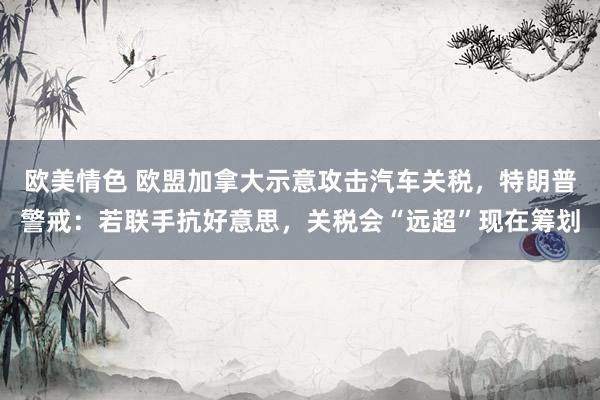 欧美情色 欧盟加拿大示意攻击汽车关税，特朗普警戒：若联手抗好意思，关税会“远超”现在筹划