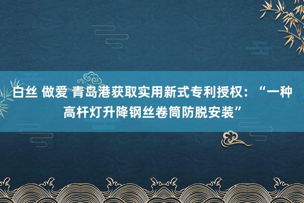 白丝 做爱 青岛港获取实用新式专利授权：“一种高杆灯升降钢丝卷筒防脱安装”