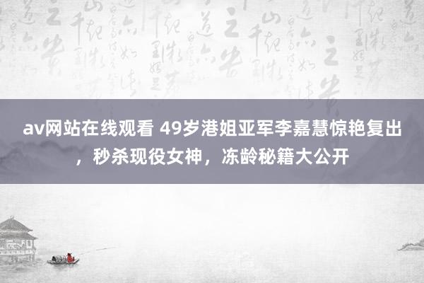 av网站在线观看 49岁港姐亚军李嘉慧惊艳复出，秒杀现役女神，冻龄秘籍大公开