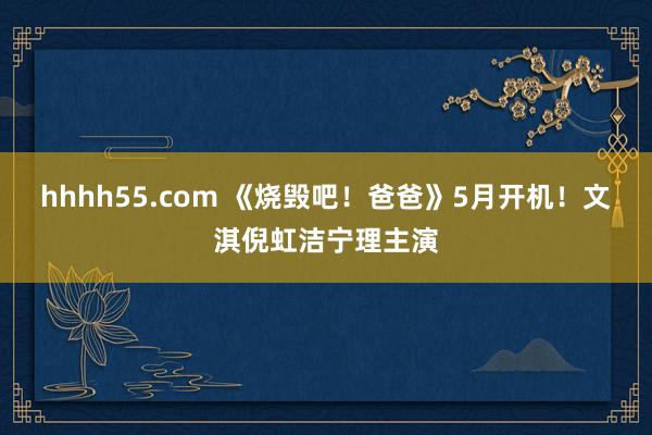 hhhh55.com 《烧毁吧！爸爸》5月开机！文淇倪虹洁宁理主演