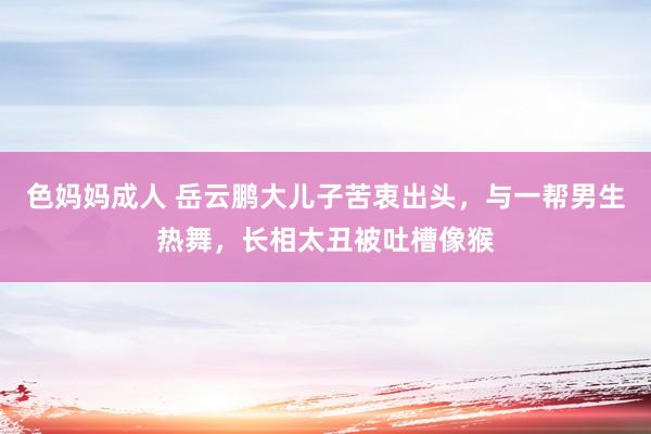 色妈妈成人 岳云鹏大儿子苦衷出头，与一帮男生热舞，长相太丑被吐槽像猴