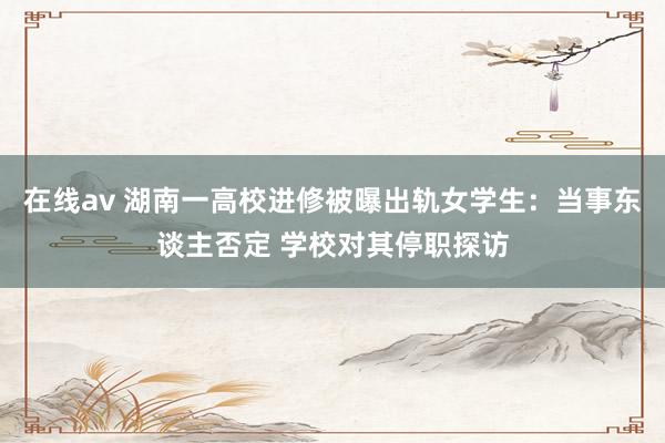 在线av 湖南一高校进修被曝出轨女学生：当事东谈主否定 学校对其停职探访