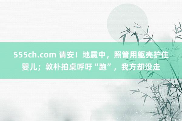 555ch.com 请安！地震中，照管用躯壳护住婴儿；敦朴拍桌呼吁“跑”，我方却没走