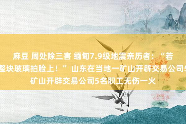 麻豆 周处除三害 缅甸7.9级地震亲历者：“若是晚起身几秒钟整块玻璃拍脸上！” 山东在当地一矿山开辟交易公司5名职工无伤一火