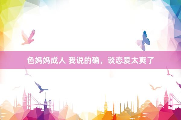 色妈妈成人 我说的确，谈恋爱太爽了