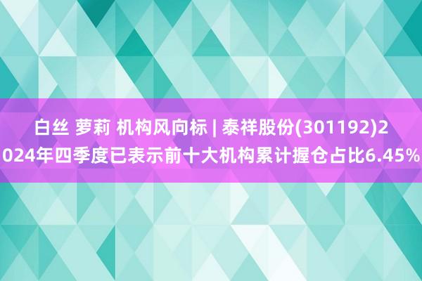 白丝 萝莉 机构风向标 | 泰祥股份(301192)2024年四季度已表示前十大机构累计握仓占比6.45%