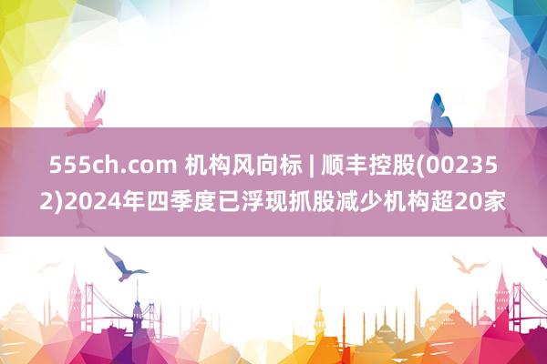 555ch.com 机构风向标 | 顺丰控股(002352)2024年四季度已浮现抓股减少机构超20家