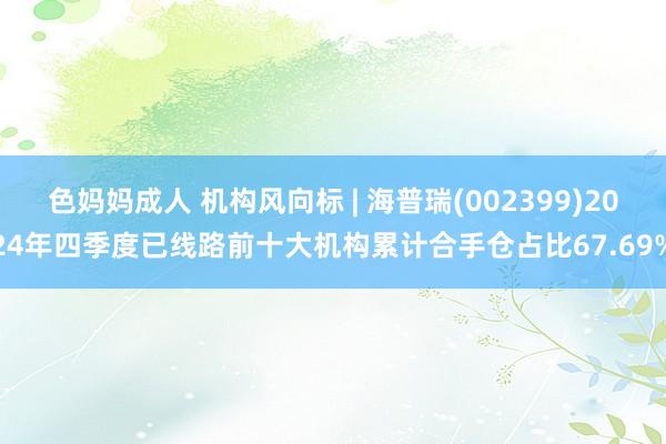 色妈妈成人 机构风向标 | 海普瑞(002399)2024年四季度已线路前十大机构累计合手仓占比67.69%