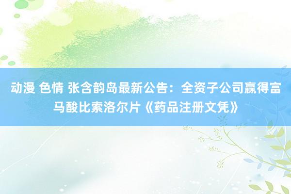 动漫 色情 张含韵岛最新公告：全资子公司赢得富马酸比索洛尔片《药品注册文凭》