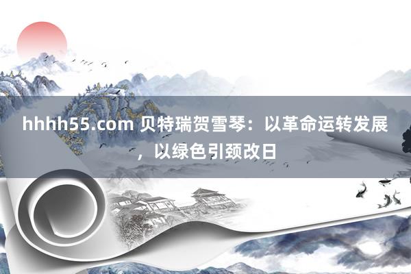 hhhh55.com 贝特瑞贺雪琴：以革命运转发展，以绿色引颈改日