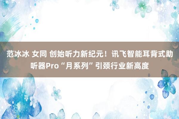 范冰冰 女同 创始听力新纪元！讯飞智能耳背式助听器Pro“月系列”引颈行业新高度