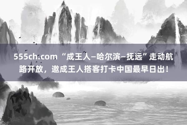 555ch.com “成王人—哈尔滨—抚远”走动航路开放，邀成王人搭客打卡中国最早日出！