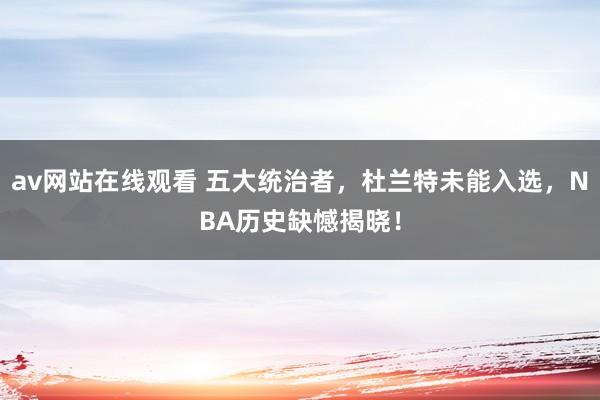 av网站在线观看 五大统治者，杜兰特未能入选，NBA历史缺憾揭晓！