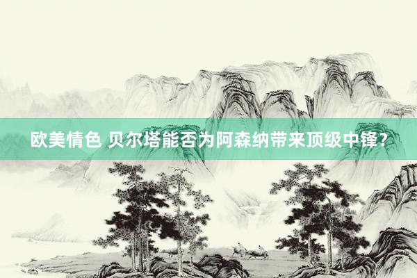 欧美情色 贝尔塔能否为阿森纳带来顶级中锋？