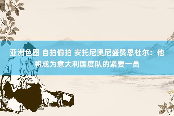 亚洲色图 自拍偷拍 安托尼奥尼盛赞恩杜尔：他将成为意大利国度队的紧要一员