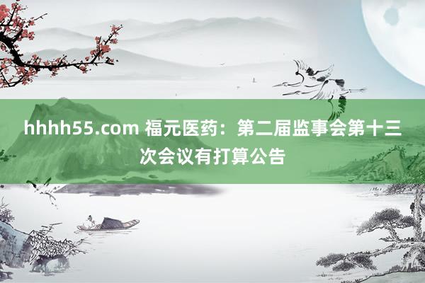 hhhh55.com 福元医药：第二届监事会第十三次会议有打算公告