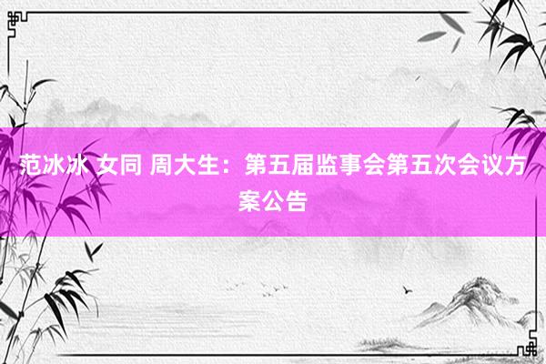 范冰冰 女同 周大生：第五届监事会第五次会议方案公告