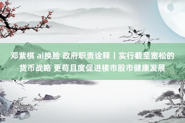 邓紫棋 ai换脸 政府职责诠释丨实行截至宽松的货币战略 更苟且度促进楼市股市健康发展