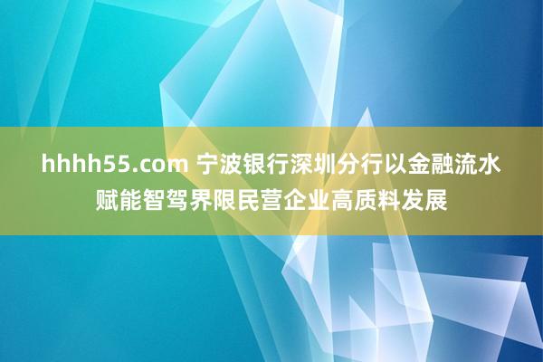 hhhh55.com 宁波银行深圳分行以金融流水赋能智驾界限民营企业高质料发展
