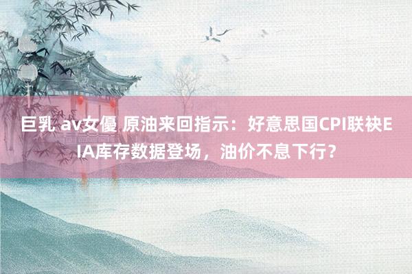 巨乳 av女優 原油来回指示：好意思国CPI联袂EIA库存数据登场，油价不息下行？