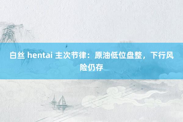 白丝 hentai 主次节律：原油低位盘整，下行风险仍存