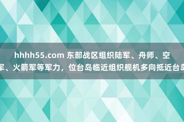 hhhh55.com 东部战区组织陆军、舟师、空军、火箭军等军力，位台岛临近组织舰机多向抵近台岛