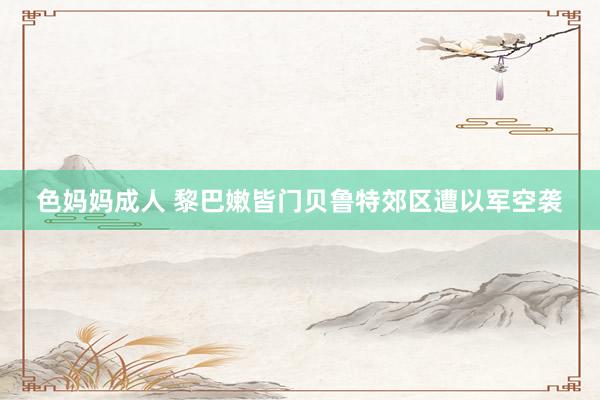 色妈妈成人 黎巴嫩皆门贝鲁特郊区遭以军空袭