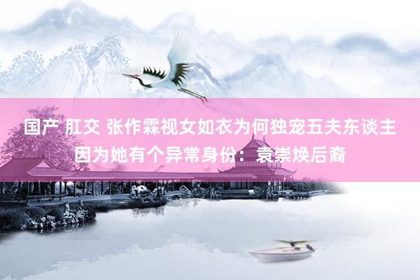 国产 肛交 张作霖视女如衣为何独宠五夫东谈主因为她有个异常身份：袁崇焕后裔