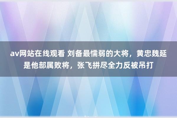 av网站在线观看 刘备最懦弱的大将，黄忠魏延是他部属败将，张飞拼尽全力反被吊打