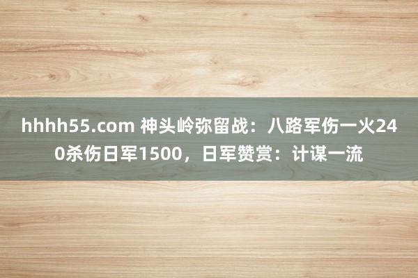 hhhh55.com 神头岭弥留战：八路军伤一火240杀伤日军1500，日军赞赏：计谋一流