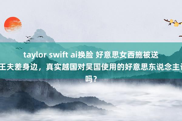 taylor swift ai换脸 好意思女西施被送到吴王夫差身边，真实越国对吴国使用的好意思东说念主计吗？