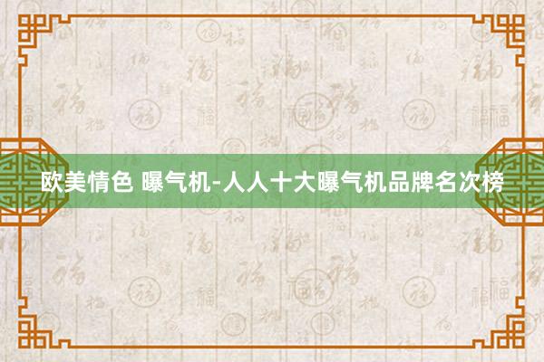 欧美情色 曝气机-人人十大曝气机品牌名次榜