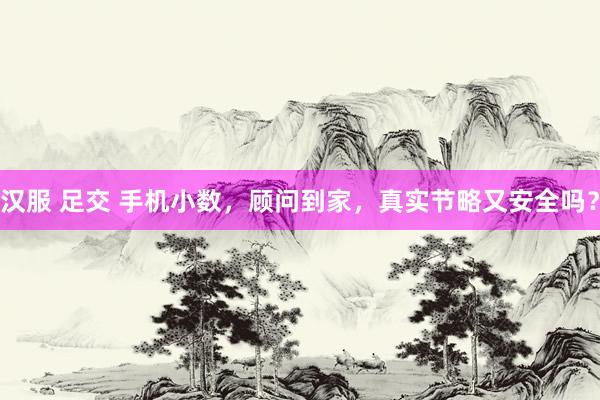 汉服 足交 手机小数，顾问到家，真实节略又安全吗？