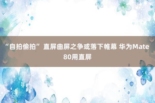 “自拍偷拍” 直屏曲屏之争或落下帷幕 华为Mate 80用直屏