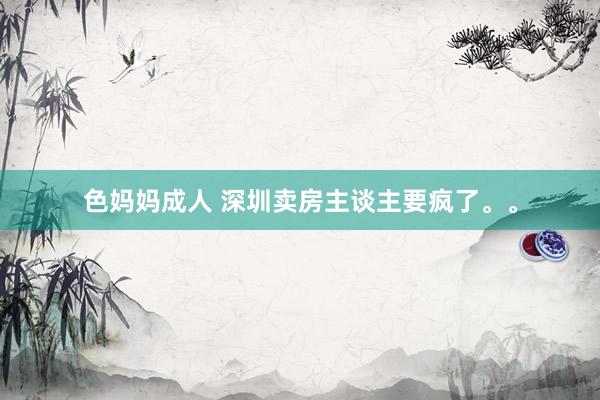 色妈妈成人 深圳卖房主谈主要疯了。。