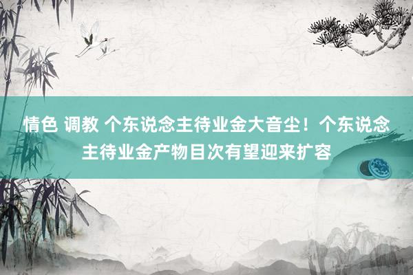 情色 调教 个东说念主待业金大音尘！个东说念主待业金产物目次有望迎来扩容