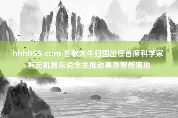 hhhh55.com 谷歌大牛归国出任首席科学家 智元机器东说念主推动具身智能落地