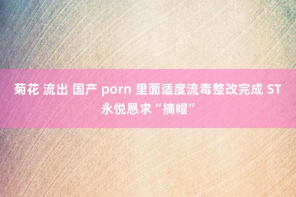 菊花 流出 国产 porn 里面适度流毒整改完成 ST永悦恳求“摘帽”